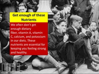 We often don’t get
enough dietary
fiber, vitamin A, vitamin
C, calcium, and potassium
in our diets. These
nutrients are essential for
keeping you feeling strong
and healthy.
Get enough of these
Nutrients
 