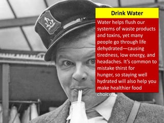 Water helps flush our
systems of waste products
and toxins, yet many
people go through life
dehydrated—causing
tiredness, low energy, and
headaches. It’s common to
mistake thirst for
hunger, so staying well
hydrated will also help you
make healthier food
choices.
Drink Water
 