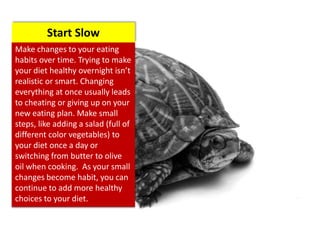 Make changes to your eating
habits over time. Trying to make
your diet healthy overnight isn’t
realistic or smart. Changing
everything at once usually leads
to cheating or giving up on your
new eating plan. Make small
steps, like adding a salad (full of
different color vegetables) to
your diet once a day or
switching from butter to olive
oil when cooking. As your small
changes become habit, you can
continue to add more healthy
choices to your diet.
Start Slow
 
