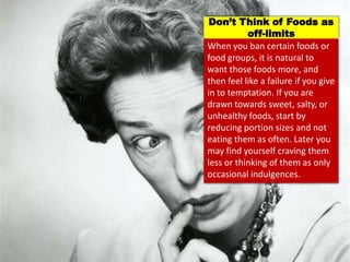 When you ban certain foods or
food groups, it is natural to
want those foods more, and
then feel like a failure if you give
in to temptation. If you are
drawn towards sweet, salty, or
unhealthy foods, start by
reducing portion sizes and not
eating them as often. Later you
may find yourself craving them
less or thinking of them as only
occasional indulgences.
Don’t Think of Foods as
off-limits
 
