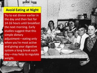 Try to eat dinner earlier in
the day and then fast for
14-16 hours until breakfast
the next morning. Early
studies suggest that this
simple dietary
adjustment—eating only
when you’re most active
and giving your digestive
system a long break each
day—may help to regulate
weight.
Avoid Eating at Night
 