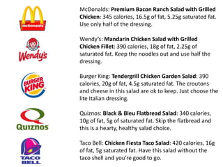 McDonalds: Premium Bacon Ranch Salad with Grilled
Chicken: 345 calories, 16.5g of fat, 5.25g saturated fat.
Use only half of the dressing.
Wendy’s: Mandarin Chicken Salad with Grilled
Chicken Fillet: 390 calories, 18g of fat, 2.25g of
saturated fat. Keep the noodles out and use half the
dressing.
Burger King: Tendergrill Chicken Garden Salad: 390
calories, 20g of fat, 4.5g saturated fat. The croutons
and cheese in this salad are ok to keep. Just choose the
lite Italian dressing.
Quiznos: Black & Bleu Flatbread Salad: 340 calories,
10g of fat, 5g of saturated fat. Skip the flatbread and
this is a hearty, healthy salad choice.
Taco Bell: Chicken Fiesta Taco Salad: 420 calories, 16g
of fat, 5g saturated fat. Have this salad without the
taco shell and you’re good to go.
 