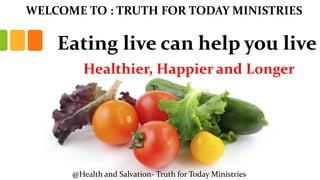 Eating live can help you live
Healthier, Happier and Longer
WELCOME TO : TRUTH FOR TODAY MINISTRIES
@Health and Salvation- Truth for Today Ministries
 