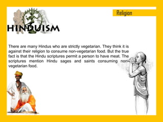 There are many Hindus who are strictly vegetarian. They think it is
against their religion to consume non-vegetarian food. But the true
fact is that the Hindu scriptures permit a person to have meat. The
scriptures mention Hindu sages and saints consuming nonvegetarian food.

 