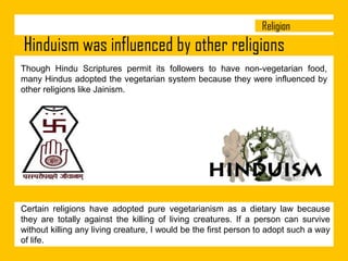 Though Hindu Scriptures permit its followers to have non-vegetarian food,
many Hindus adopted the vegetarian system because they were influenced by
other religions like Jainism.

Certain religions have adopted pure vegetarianism as a dietary law because
they are totally against the killing of living creatures. If a person can survive
without killing any living creature, I would be the first person to adopt such a way
of life.

 