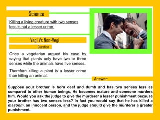 Killing a living creature with two senses
less is not a lesser crime

Once a vegetarian argued his case by
saying that plants only have two or three
senses while the animals have five senses.
Therefore killing a plant is a lesser crime
than killing an animal.
Suppose your brother is born deaf and dumb and has two senses less as
compared to other human beings. He becomes mature and someone murders
him. Would you ask the judge to give the murderer a lesser punishment because
your brother has two senses less? In fact you would say that he has killed a
masoom, an innocent person, and the judge should give the murderer a greater
punishment.

 