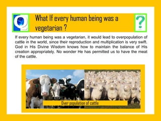 If every human being was a vegetarian, it would lead to overpopulation of
cattle in the world, since their reproduction and multiplication is very swift.
God in His Divine Wisdom knows how to maintain the balance of His
creation appropriately. No wonder He has permitted us to have the meat
of the cattle.

 