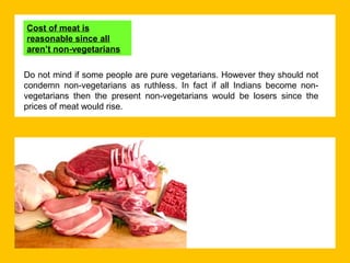 Cost of meat is
reasonable since all
aren’t non-vegetarians
Do not mind if some people are pure vegetarians. However they should not
condemn non-vegetarians as ruthless. In fact if all Indians become nonvegetarians then the present non-vegetarians would be losers since the
prices of meat would rise.

 