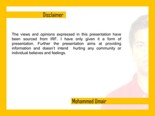 The views and opinions expressed in this presentation have
been sourced from IRF. I have only given it a form of
presentation. Further the presentation aims at providing
information and doesn’t intend hurting any community or
individual believes and feelings.

 