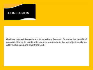 God has created the earth and its wondrous flora and fauna for the benefit of
mankind. It is up to mankind to use every resource in this world judiciously, as
a Divine blessing and trust from God.

 