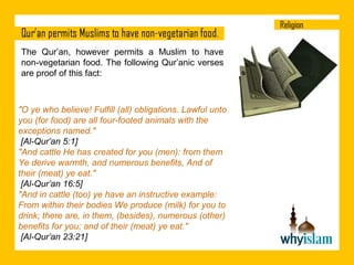 The Qur’an, however permits a Muslim to have
non-vegetarian food. The following Qur’anic verses
are proof of this fact:

"O ye who believe! Fulfill (all) obligations. Lawful unto
you (for food) are all four-footed animals with the
exceptions named."
[Al-Qur’an 5:1]
"And cattle He has created for you (men): from them
Ye derive warmth, and numerous benefits, And of
their (meat) ye eat."
[Al-Qur’an 16:5]
"And in cattle (too) ye have an instructive example:
From within their bodies We produce (milk) for you to
drink; there are, in them, (besides), numerous (other)
benefits for you; and of their (meat) ye eat."
[Al-Qur’an 23:21]

 