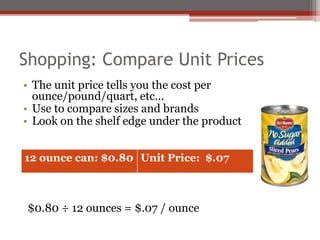 Shopping: Compare Unit Prices
• The unit price tells you the cost per
ounce/pound/quart, etc…
• Use to compare sizes and brands
• Look on the shelf edge under the product
• Example: canned pears
$0.80 ÷ 12 ounces = $.07 / ounce
Unit Price: $.08
12 ounce can: $0.80 Unit Price: $.07
 