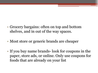 • Grocery bargains: often on top and bottom
shelves, and in out of the way spaces.
• Most store or generic brands are cheaper
• If you buy name brands- look for coupons in the
paper, store ads, or online. Only use coupons for
foods that are already on your list
 