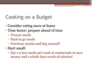 Cooking on a Budget
• Consider eating more at home
• Time factor: prepare ahead of time
▫ Freezer meals
▫ Pack to go meals
▫ Purchase snacks and bag yourself
• Start small:
▫ Eat 1-2 less meals per week at restaurants to save
money and a whole days worth of calories!
 