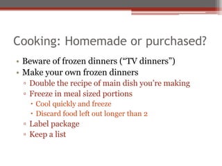Cooking: Homemade or purchased?
• Beware of frozen dinners (“TV dinners”)
• Make your own frozen dinners
▫ Double the recipe of main dish you’re making
▫ Freeze in meal sized portions
 Cool quickly and freeze
 Discard food left out longer than 2
▫ Label package
▫ Keep a list
 