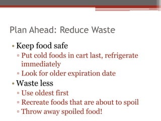 Plan Ahead: Reduce Waste
• Keep food safe
▫ Put cold foods in cart last, refrigerate
immediately
▫ Look for older expiration date
• Waste less
▫ Use oldest first
▫ Recreate foods that are about to spoil
▫ Throw away spoiled food!
 