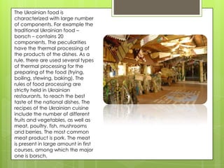 The Ukrainian food is
characterized with large number
of components. For example the
traditional Ukrainian food –
borsch – contains 20
components. The peculiarities
have the thermal processing of
the products of the dishes. As a
rule, there are used several types
of thermal processing for the
preparing of the food (frying,
boiling, stewing, baking). The
rules of food processing are
strictly held in Ukrainian
restaurants, to reach the best
taste of the national dishes. The
recipes of the Ukrainian cuisine
include the number of different
fruits and vegetables, as well as
meat, poultry, fish, mushrooms
and berries. The most common
meat product is pork. The meat
is present in large amount in first
courses, among which the major
one is borsch.
 