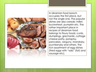 In Ukrainian food borsch
occupies the first place, but
not the single one. The popular
dishes are also cereals: millet,
buckwheat, pumpkin etc. The
rather important place in
recipes of Ukrainian food
belongs to floury foods: curds,
dumplings, grechaniki, cottage
cheese patty, potaptsy,
pancakes, verguny, mandryky,
puchkenyky and others. The
rich assortment of egg dishes
(fried eggs with “salo” (fat) and
sausage etc).
 