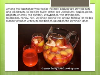 Among the traditional sweet foods the most popular are stewed fruits
and jellied fruits. To prepare sweet dishes are used plums, apples, pears,
apricots, cherries, red currants, strawberries, wild strawberries,
raspberries, honey, nuts. Ukrainian cuisine was always famous for the big
number of foods with fruits and berries, raised on the Ukrainian lands
 
