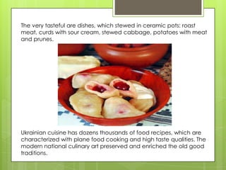 The very tasteful are dishes, which stewed in ceramic pots: roast
meat, curds with sour cream, stewed cabbage, potatoes with meat
and prunes.




Ukrainian cuisine has dozens thousands of food recipes, which are
characterized with plane food cooking and high taste qualities. The
modern national culinary art preserved and enriched the old good
traditions.
 