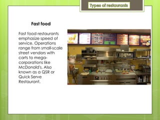 Fast food

Fast food restaurants
emphasize speed of
service. Operations
range from small-scale
street vendors with
carts to mega-
corporations like
McDonald's. Also
known as a QSR or
Quick Serve
Restaurant.
 
