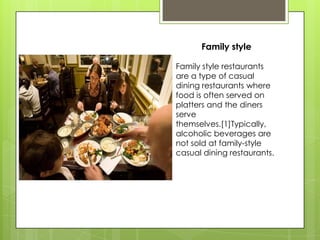 Family style

Family style restaurants
are a type of casual
dining restaurants where
food is often served on
platters and the diners
serve
themselves.[1]Typically,
alcoholic beverages are
not sold at family-style
casual dining restaurants.
 