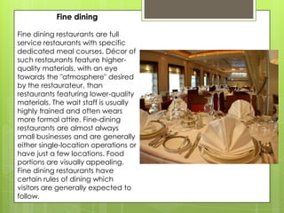 Fine dining

Fine dining restaurants are full
service restaurants with specific
dedicated meal courses. Décor of
such restaurants feature higher-
quality materials, with an eye
towards the "atmosphere" desired
by the restaurateur, than
restaurants featuring lower-quality
materials. The wait staff is usually
highly trained and often wears
more formal attire. Fine-dining
restaurants are almost always
small businesses and are generally
either single-location operations or
have just a few locations. Food
portions are visually appealing.
Fine dining restaurants have
certain rules of dining which
visitors are generally expected to
follow.
 