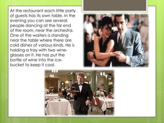 At the restaurant each little party
of guests has its own table. In the
evening you can see several
people dancing at the far end
of the room, near the orchestra.
One of the waiters is standing
near the table where there are
cold dishes of various kinds. He is
holding a tray with two wine-
glasses on it. He has put the
bottle of wine into the ice-
bucket to keep it cool.
 