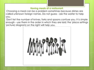 Having meals at a restaurant.
 Choosing a meal can be a problem sometimes because dishes are
called unknown foreign names. Do not guess - ask the waiter to help
you.
 Don't let the number of knives, forks and spoons confuse you. It is simple
enough - use them in the order in which they are laid; the 'place settings
'picture( diagram) on the right will help you.
 