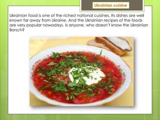 Ukrainian food is one of the richest national cuisines. Its dishes are well
known far away from Ukraine. And the Ukrainian recipes of the foods
are very popular nowadays. Is anyone, who doesn’t know the Ukrainian
Borsch?
 