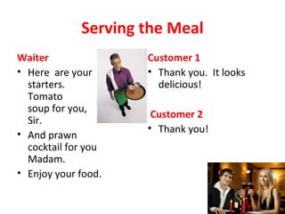 Serving the Meal
Waiter
• Here are your
starters.
Tomato
soup for you,
Sir.
• And prawn
cocktail for you
Madam.
• Enjoy your food.
Customer 1
• Thank you. It looks
delicious!
Customer 2
• Thank you!