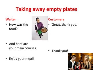 Taking away empty plates
Waiter
• How was the
food?
• And here are
your main courses.
• Enjoy your meal!
Customers
• Great, thank you.
• Thank you!