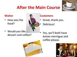 After the Main Course
Waiter
• How was the
food?
Customers
• Great, thank you.
• Delicious!
• Would you like
dessert and coffee?
• Yes, we’ll both have
lemon meringue and
coffee please.
