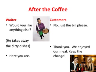After the Coffee
Waiter
• Would you like
anything else?
(He takes away
the dirty dishes)
• Here you are.
Customers
• No, just the bill please.
• Thank you. We enjoyed
our meal. Keep the
change!