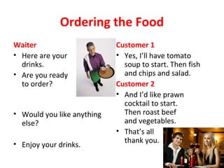 Ordering the Food
Waiter
• Here are your
drinks.
• Are you ready
to order?
• Would you like anything
else?
• Enjoy your drinks.
Customer 1
• Yes, I’ll have tomato
soup to start. Then fish
and chips and salad.
Customer 2
• And I’d like prawn
cocktail to start.
Then roast beef
and vegetables.
• That’s all
thank you.