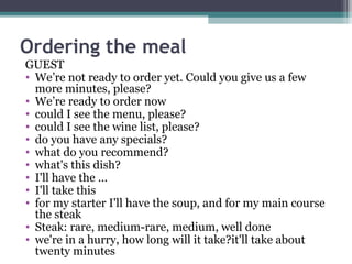 Ordering the meal 
GUEST 
• We’re not ready to order yet. Could you give us a few 
more minutes, please? 
• We’re ready to order now 
• could I see the menu, please? 
• could I see the wine list, please? 
• do you have any specials? 
• what do you recommend? 
• what's this dish? 
• I'll have the ... 
• I'll take this 
• for my starter I'll have the soup, and for my main course 
the steak 
• Steak: rare, medium-rare, medium, well done 
• we're in a hurry, how long will it take?it'll take about 
twenty minutes 
 