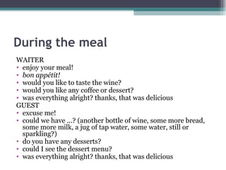 During the meal 
WAITER 
• enjoy your meal! 
• bon appétit! 
• would you like to taste the wine? 
• would you like any coffee or dessert? 
• was everything alright? thanks, that was delicious 
GUEST 
• excuse me! 
• could we have ...? (another bottle of wine, some more bread, 
some more milk, a jug of tap water, some water, still or 
sparkling?) 
• do you have any desserts? 
• could I see the dessert menu? 
• was everything alright? thanks, that was delicious 
 