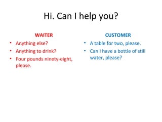 Hi. Can I help you?
WAITER
• Anything else?
• Anything to drink?
• Four pounds ninety-eight,
please.
CUSTOMER
• A table for two, please.
• Can I have a bottle of still
water, please?
 