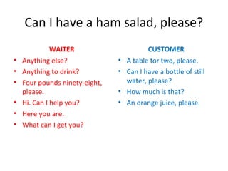 Can I have a ham salad, please?
WAITER
• Anything else?
• Anything to drink?
• Four pounds ninety-eight,
please.
• Hi. Can I help you?
• Here you are.
• What can I get you?
CUSTOMER
• A table for two, please.
• Can I have a bottle of still
water, please?
• How much is that?
• An orange juice, please.
 