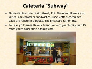 Cafeteria “Subway” This institution is in Lenin  Street, 117. The menu there is also varied. You can order sandwiches, juice, coffee, cocoa, tea, salad or French fried potato. The prices are rather low. You can go there with your friends or with your family, but it’s more youth place than a family café. 
