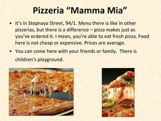 P izzeria  “Mamma Mia” It’s in Stepnaya Street, 94/1. Menu there is like in other pizzerias, but there is a difference – pizza makes just as you’ve ordered it. I mean, you’re able to eat fresh pizza. Food here is not cheap or expensive. Prices are average. You can come here with your friends or family.  There is children’s playground.   