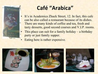 Café “Arabica” It’s in Academica Zhuck Street, 12. In fact, this cafe can be also called a restaurant because of its dishes. There are many kinds of coffee and tea, fresh and tasty desserts, good second courses and V.I.P. rooms.  This place can suit for a family holiday – a birthday party or just family supper. Eating here is rather expensive. 