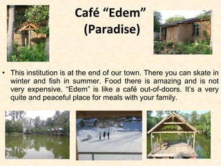 Café “Edem”   (Paradise) This institution is at the end of our town. There you can skate in winter and fish in summer. Food there is amazing and is not very expensive. “Edem” is like a café out-of-doors. It’s a very quite and peaceful place for meals with your family. 