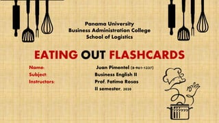 EATING OUT FLASHCARDS
Name: Juan Pimentel (8-961-1237)
Subject: Business English II
Instructors: Prof. Fatima Rosas
II semester, 2020
Panama University
Business Administration College
School of Logistics
 
