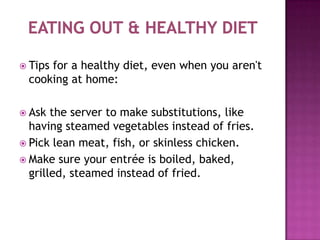 Eating out & healthy diet   Tips for a healthy diet, even when you aren't cooking at home:  Ask the server to make substitutions, like having steamed vegetables instead of fries.  Pick lean meat, fish, or skinless chicken.  Make sure your entrée is boiled, baked, grilled, steamed instead of fried.  