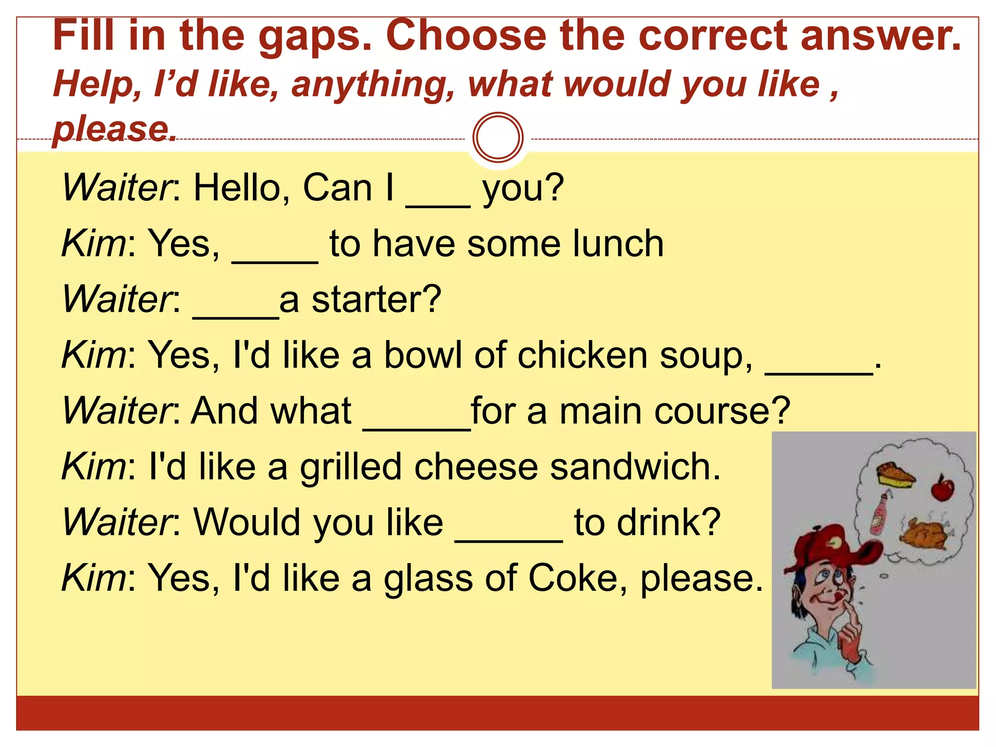 Fill in the gaps. Choose the correct answer.
Help, I’d like, anything, what would you like ,
please.
Waiter: Hello, Can I ___ you?
Kim: Yes, ____ to have some lunch
Waiter: ____a starter?
Kim: Yes, I'd like a bowl of chicken soup, _____.
Waiter: And what _____for a main course?
Kim: I'd like a grilled cheese sandwich.
Waiter: Would you like _____ to drink?
Kim: Yes, I'd like a glass of Coke, please.
 