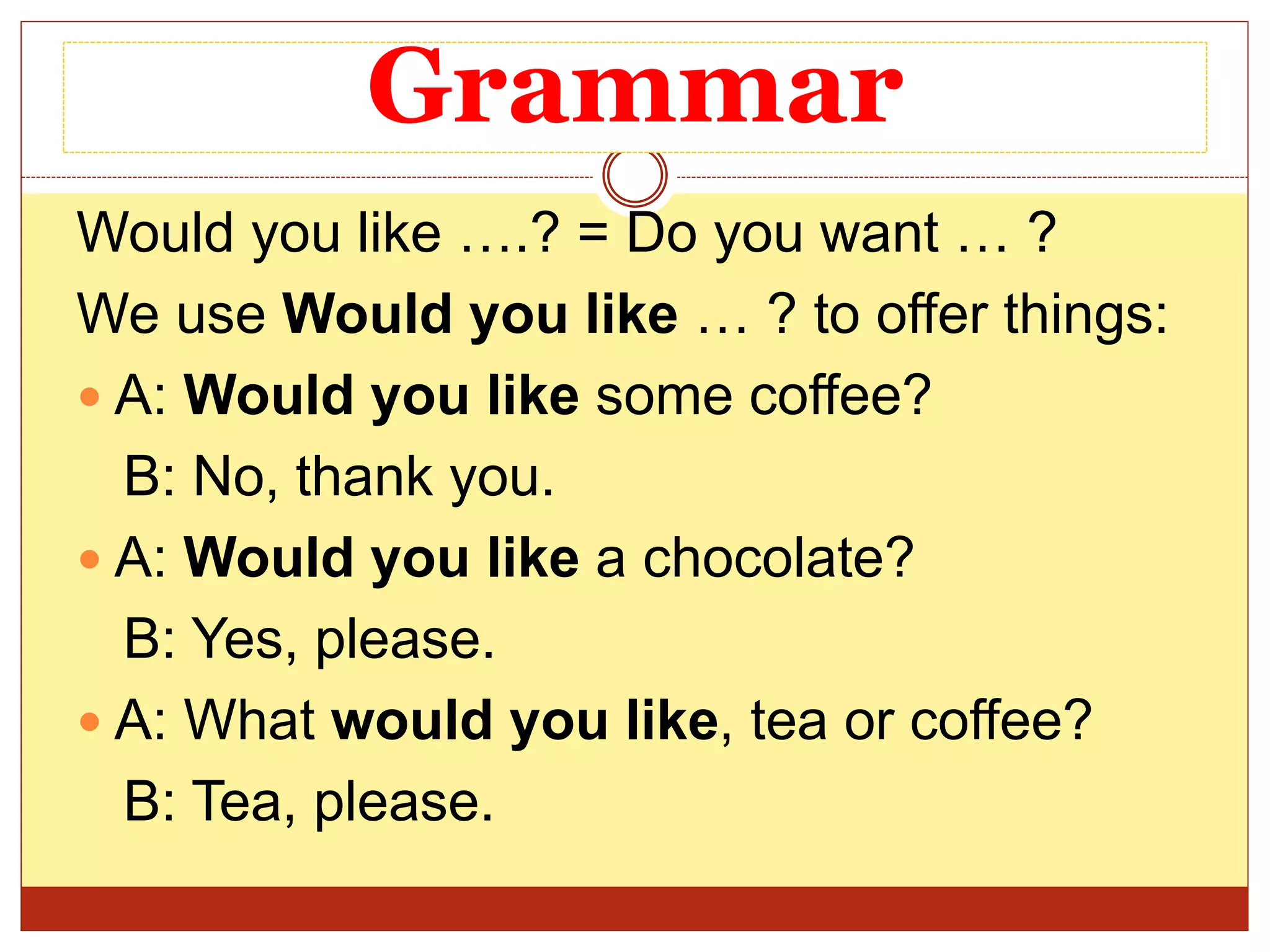 Grammar
Would you like ….? = Do you want … ?
We use Would you like … ? to offer things:
 A: Would you like some coffee?
B: No, thank you.
 A: Would you like a chocolate?
B: Yes, please.
 A: What would you like, tea or coffee?
B: Tea, please.
 