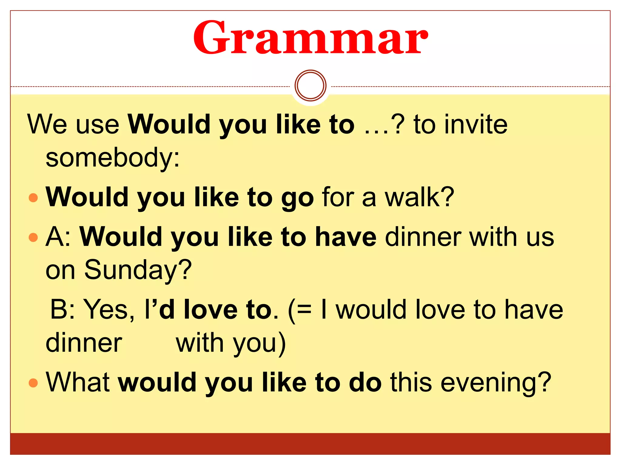 Grammar
We use Would you like to …? to invite
somebody:
 Would you like to go for a walk?
 A: Would you like to have dinner with us
on Sunday?
B: Yes, I’d love to. (= I would love to have
dinner with you)
 What would you like to do this evening?
 