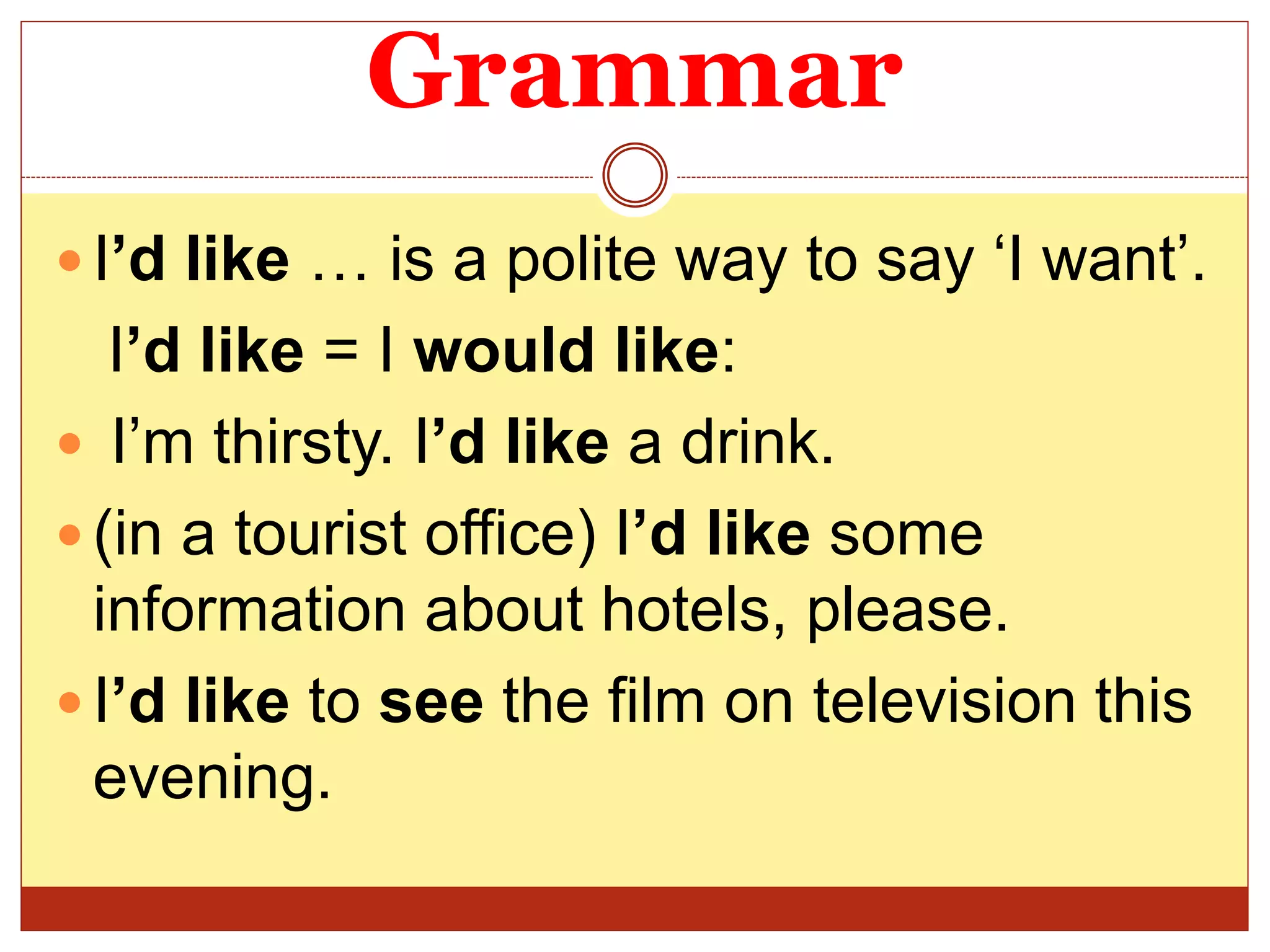 Grammar
 I’d like … is a polite way to say ‘I want’.
I’d like = I would like:
 I’m thirsty. I’d like a drink.
 (in a tourist office) I’d like some
information about hotels, please.
 I’d like to see the film on television this
evening.
 