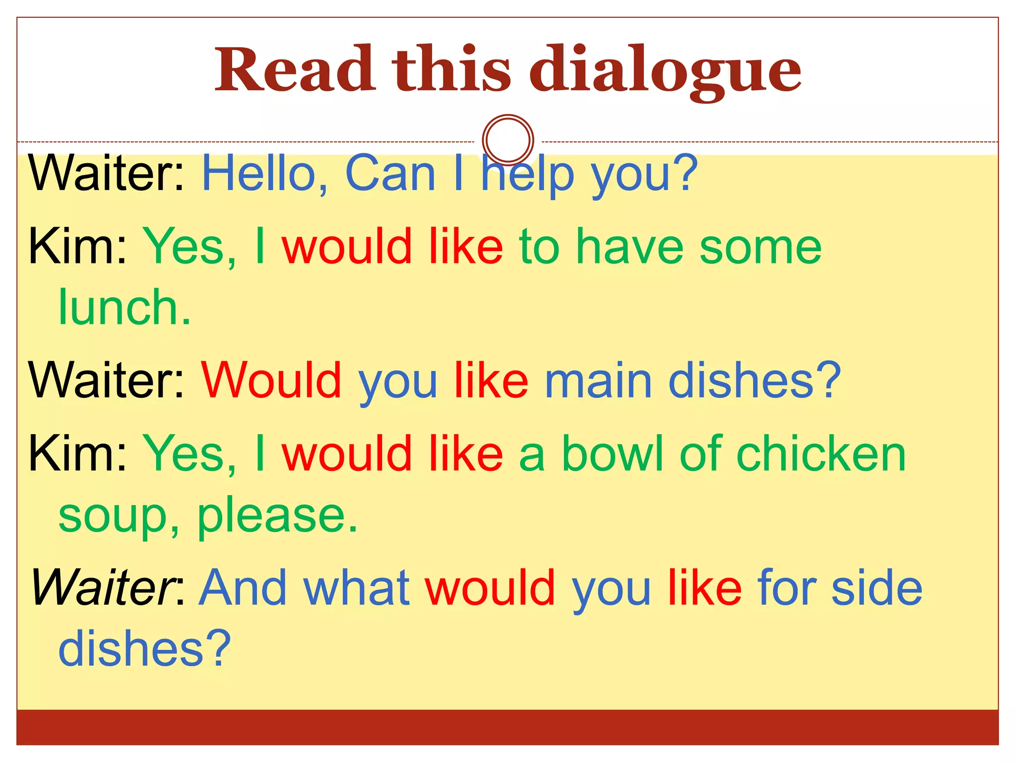 Read this dialogue
Waiter: Hello, Can I help you?
Kim: Yes, I would like to have some
lunch.
Waiter: Would you like main dishes?
Kim: Yes, I would like a bowl of chicken
soup, please.
Waiter: And what would you like for side
dishes?
 